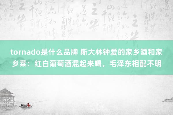 tornado是什么品牌 斯大林钟爱的家乡酒和家乡菜：红白葡萄酒混起来喝，毛泽东相配不明