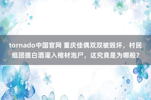 tornado中国官网 重庆佳偶双双被毁坏，村民组团提白酒灌入棺材泡尸，这究竟是为哪般？