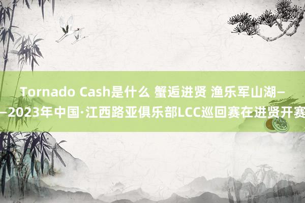 Tornado Cash是什么 蟹逅进贤 渔乐军山湖——2023年中国·江西路亚俱乐部LCC巡回赛在进贤开赛