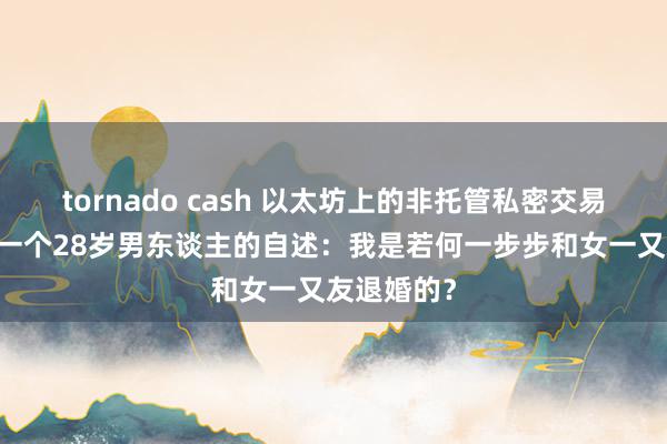 tornado cash 以太坊上的非托管私密交易解决方案 一个28岁男东谈主的自述：我是若何一步步和女一又友退婚的？