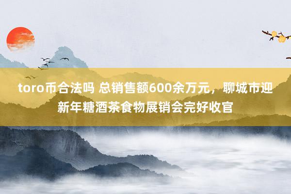 toro币合法吗 总销售额600余万元，聊城市迎新年糖酒茶食物展销会完好收官