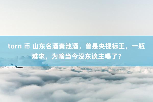 torn 币 山东名酒秦池酒，曾是央视标王，一瓶难求，为啥当今没东谈主喝了？